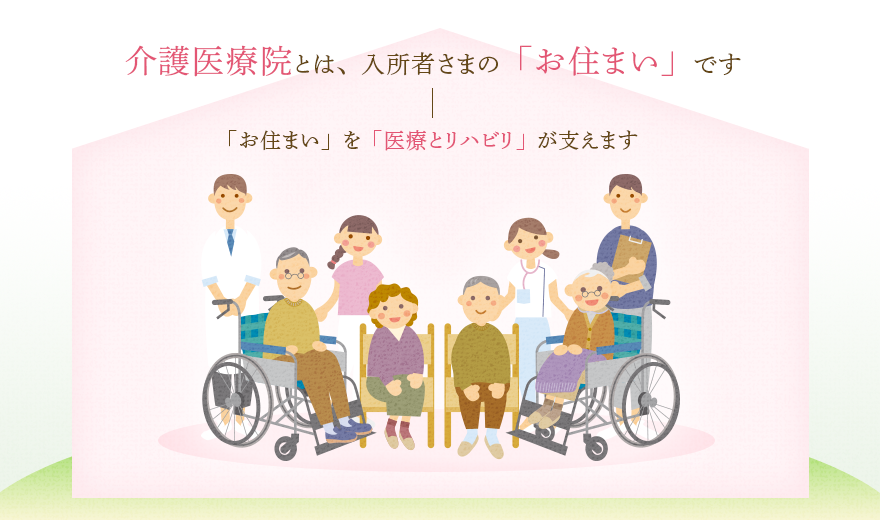 介護医療院とは、入所者さまの「お住まい」です。「お住まい」を「医療とリハビリ」が支えます。